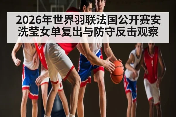 2026年世界羽联法国公开赛安洗莹女单复出与防守反击观察