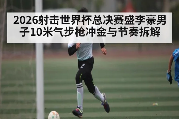 2026射击世界杯总决赛盛李豪男子10米气步枪冲金与节奏拆解