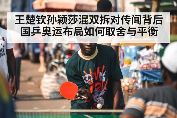 王楚钦孙颖莎混双拆对传闻背后国乒奥运布局如何取舍与平衡